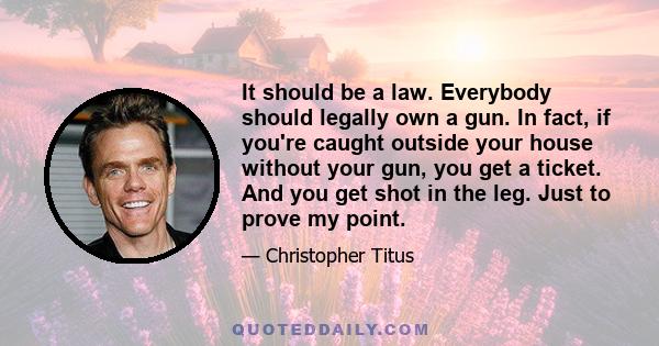 It should be a law. Everybody should legally own a gun. In fact, if you're caught outside your house without your gun, you get a ticket. And you get shot in the leg. Just to prove my point.