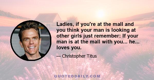 Ladies, if you're at the mall and you think your man is looking at other girls just remember: If your man is at the mall with you... he... loves you.