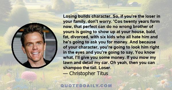 Losing builds character. So, if you're the loser in your family, don't worry. 'Cos twenty years form now, that perfect can do no wrong brother of yours is going to show up at your house, bald, fat, divorced, with six