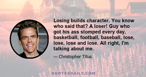 Losing builds character. You know who said that? A loser! Guy who got his ass stomped every day, basketball, football, baseball, lose, lose, lose and lose. All right, I'm talking about me.