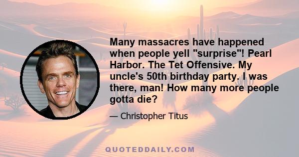 Many massacres have happened when people yell surprise! Pearl Harbor. The Tet Offensive. My uncle's 50th birthday party. I was there, man! How many more people gotta die?