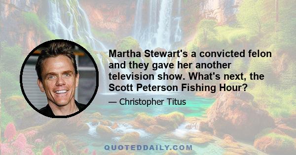 Martha Stewart's a convicted felon and they gave her another television show. What's next, the Scott Peterson Fishing Hour?