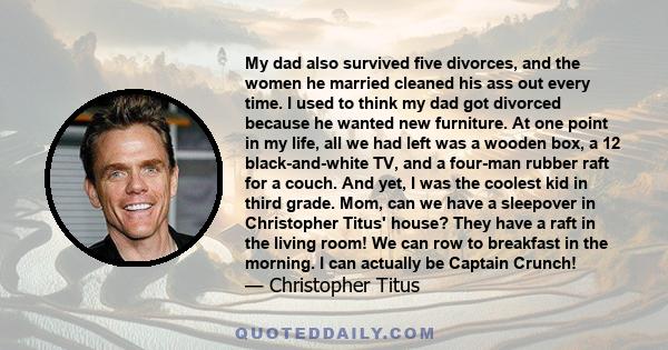 My dad also survived five divorces, and the women he married cleaned his ass out every time. I used to think my dad got divorced because he wanted new furniture. At one point in my life, all we had left was a wooden