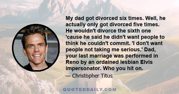 My dad got divorced six times. Well, he actually only got divorced five times. He wouldn't divorce the sixth one 'cause he said he didn't want people to think he couldn't commit. 'I don't want people not taking me