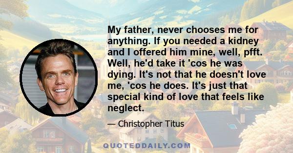 My father, never chooses me for anything. If you needed a kidney and I offered him mine, well, pfft. Well, he'd take it 'cos he was dying. It's not that he doesn't love me, 'cos he does. It's just that special kind of