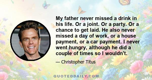 My father never missed a drink in his life. Or a joint. Or a party. Or a chance to get laid. He also never missed a day of work, or a house payment, or a car payment. I never went hungry, although he did a couple of