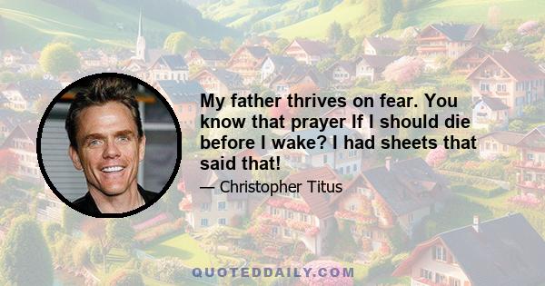 My father thrives on fear. You know that prayer If I should die before I wake? I had sheets that said that!