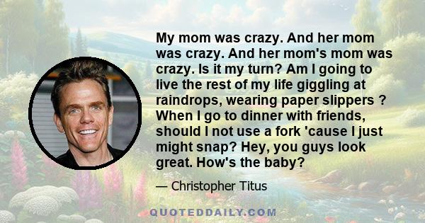 My mom was crazy. And her mom was crazy. And her mom's mom was crazy. Is it my turn? Am I going to live the rest of my life giggling at raindrops, wearing paper slippers ? When I go to dinner with friends, should I not