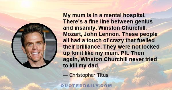 My mum is in a mental hospital. There's a fine line between genius and insanity. Winston Churchill, Mozart, John Lennon. These people all had a touch of crazy that fuelled their brilliance. They were not locked up for