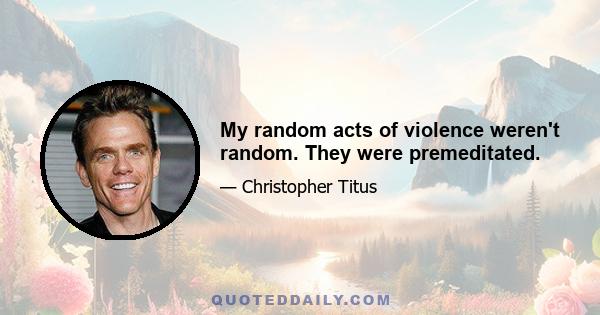 My random acts of violence weren't random. They were premeditated.