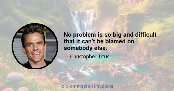 No problem is so big and difficult that it can't be blamed on somebody else.