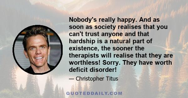 Nobody's really happy. And as soon as society realises that you can't trust anyone and that hardship is a natural part of existence, the sooner the therapists will realise that they are worthless! Sorry. They have worth 