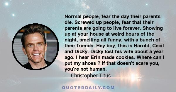 Normal people, fear the day their parents die. Screwed up people, fear that their parents are going to live forever. Showing up at your house at weird hours of the night, smelling all funny, with a bunch of their