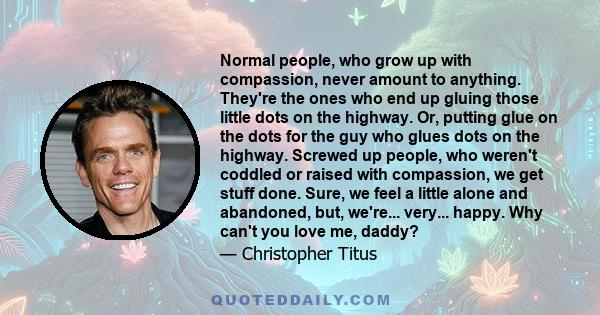 Normal people, who grow up with compassion, never amount to anything. They're the ones who end up gluing those little dots on the highway. Or, putting glue on the dots for the guy who glues dots on the highway. Screwed