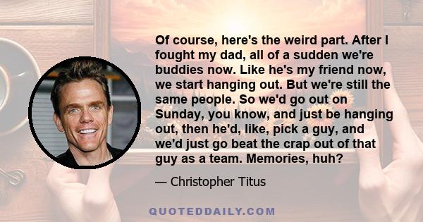 Of course, here's the weird part. After I fought my dad, all of a sudden we're buddies now. Like he's my friend now, we start hanging out. But we're still the same people. So we'd go out on Sunday, you know, and just be 