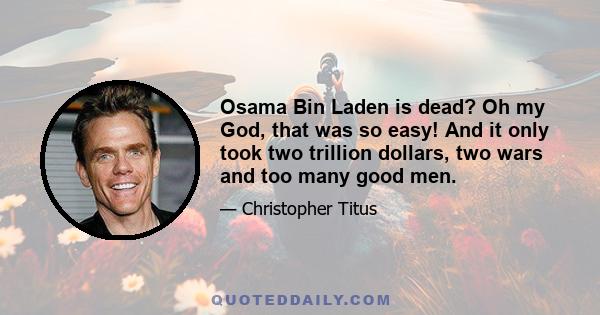 Osama Bin Laden is dead? Oh my God, that was so easy! And it only took two trillion dollars, two wars and too many good men.