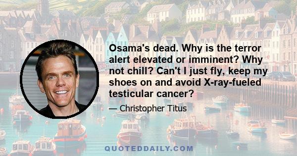 Osama's dead. Why is the terror alert elevated or imminent? Why not chill? Can't I just fly, keep my shoes on and avoid X-ray-fueled testicular cancer?