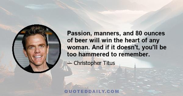 Passion, manners, and 80 ounces of beer will win the heart of any woman. And if it doesn't, you'll be too hammered to remember.