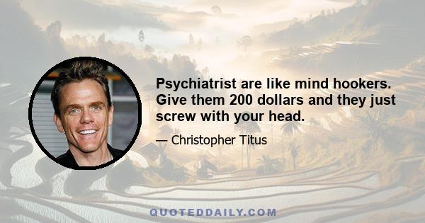 Psychiatrist are like mind hookers. Give them 200 dollars and they just screw with your head.