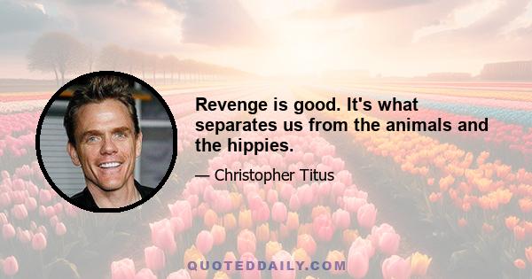 Revenge is good. It's what separates us from the animals and the hippies.