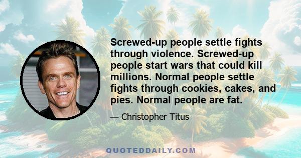 Screwed-up people settle fights through violence. Screwed-up people start wars that could kill millions. Normal people settle fights through cookies, cakes, and pies. Normal people are fat.