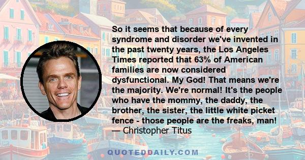 So it seems that because of every syndrome and disorder we've invented in the past twenty years, the Los Angeles Times reported that 63% of American families are now considered dysfunctional. My God! That means we're