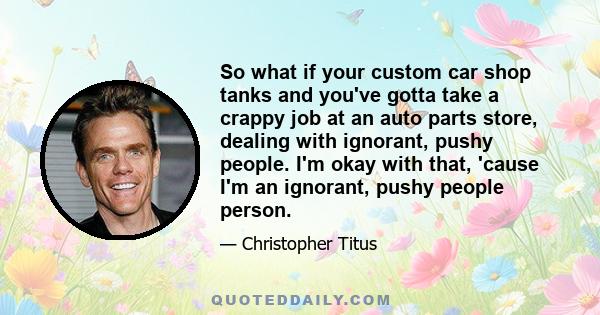 So what if your custom car shop tanks and you've gotta take a crappy job at an auto parts store, dealing with ignorant, pushy people. I'm okay with that, 'cause I'm an ignorant, pushy people person.