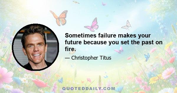 Sometimes failure makes your future because you set the past on fire.