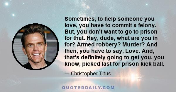 Sometimes, to help someone you love, you have to commit a felony. But, you don't want to go to prison for that. Hey, dude, what are you in for? Armed robbery? Murder? And then, you have to say, Love. And, that's