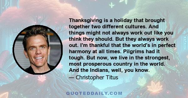 Thanksgiving is a holiday that brought together two different cultures. And things might not always work out like you think they should. But they always work out. I'm thankful that the world's in perfect harmony at all