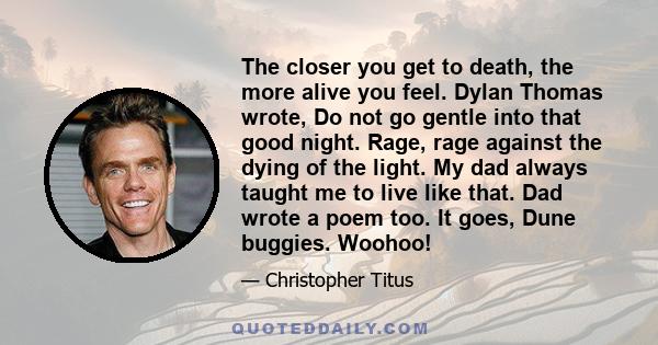 The closer you get to death, the more alive you feel. Dylan Thomas wrote, Do not go gentle into that good night. Rage, rage against the dying of the light. My dad always taught me to live like that. Dad wrote a poem