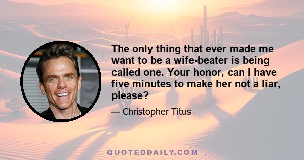 The only thing that ever made me want to be a wife-beater is being called one. Your honor, can I have five minutes to make her not a liar, please?