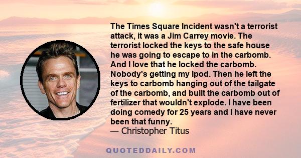 The Times Square Incident wasn't a terrorist attack, it was a Jim Carrey movie. The terrorist locked the keys to the safe house he was going to escape to in the carbomb. And I love that he locked the carbomb. Nobody's