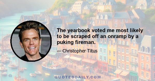 The yearbook voted me most likely to be scraped off an onramp by a puking fireman.