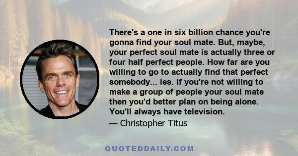 There's a one in six billion chance you're gonna find your soul mate. But, maybe, your perfect soul mate is actually three or four half perfect people. How far are you willing to go to actually find that perfect