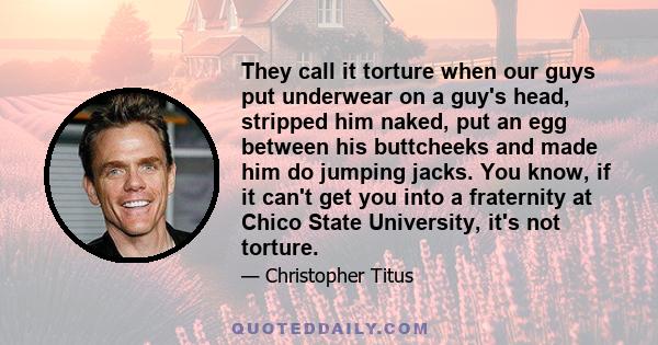 They call it torture when our guys put underwear on a guy's head, stripped him naked, put an egg between his buttcheeks and made him do jumping jacks. You know, if it can't get you into a fraternity at Chico State