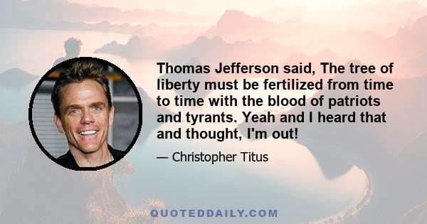 Thomas Jefferson said, The tree of liberty must be fertilized from time to time with the blood of patriots and tyrants. Yeah and I heard that and thought, I'm out!