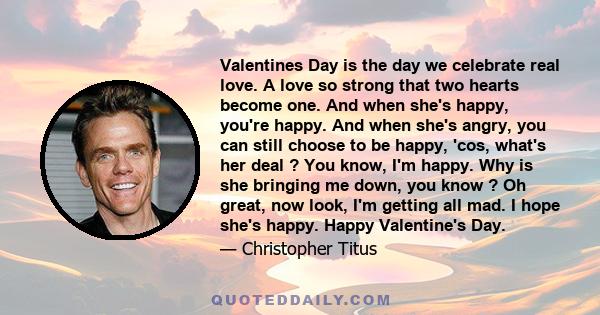 Valentines Day is the day we celebrate real love. A love so strong that two hearts become one. And when she's happy, you're happy. And when she's angry, you can still choose to be happy, 'cos, what's her deal ? You