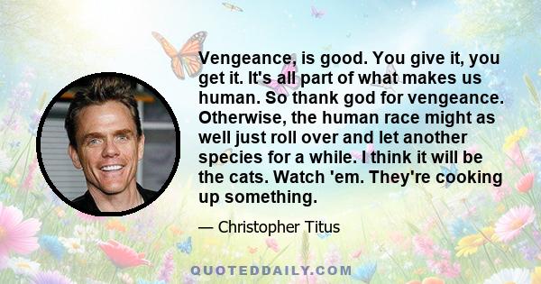 Vengeance, is good. You give it, you get it. It's all part of what makes us human. So thank god for vengeance. Otherwise, the human race might as well just roll over and let another species for a while. I think it will