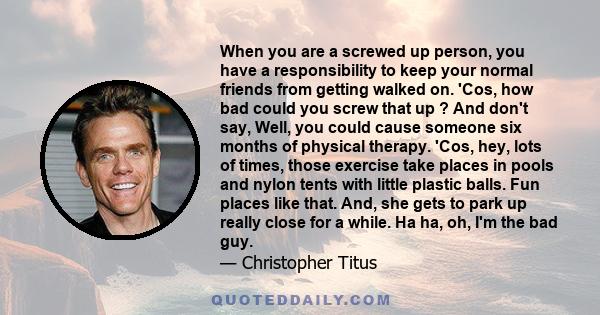 When you are a screwed up person, you have a responsibility to keep your normal friends from getting walked on. 'Cos, how bad could you screw that up ? And don't say, Well, you could cause someone six months of physical 