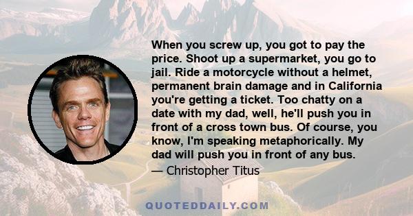 When you screw up, you got to pay the price. Shoot up a supermarket, you go to jail. Ride a motorcycle without a helmet, permanent brain damage and in California you're getting a ticket. Too chatty on a date with my