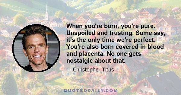 When you're born, you're pure. Unspoiled and trusting. Some say, it's the only time we're perfect. You're also born covered in blood and placenta. No one gets nostalgic about that.