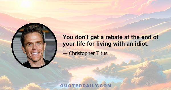 You don't get a rebate at the end of your life for living with an idiot.