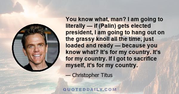 You know what, man? I am going to literally — if (Palin) gets elected president, I am going to hang out on the grassy knoll all the time, just loaded and ready — because you know what? It’s for my country. It’s for my