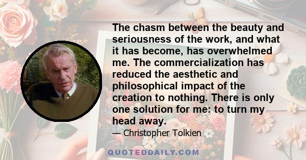 The chasm between the beauty and seriousness of the work, and what it has become, has overwhelmed me. The commercialization has reduced the aesthetic and philosophical impact of the creation to nothing. There is only