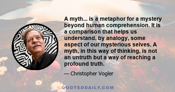 A myth... is a metaphor for a mystery beyond human comprehension. It is a comparison that helps us understand, by analogy, some aspect of our mysterious selves. A myth, in this way of thinking, is not an untruth but a