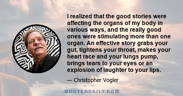 I realized that the good stories were affecting the organs of my body in various ways, and the really good ones were stimulating more than one organ. An effective story grabs your gut, tightens your throat, makes your