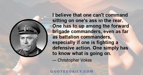 I believe that one can't command sitting on one's ass in the rear. One has to up among the forward brigade commanders, even as far as battalion commanders, especially if one is fighting a defensive action. One simply