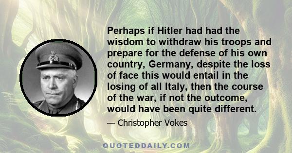 Perhaps if Hitler had had the wisdom to withdraw his troops and prepare for the defense of his own country, Germany, despite the loss of face this would entail in the losing of all Italy, then the course of the war, if