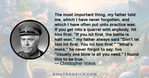 The most important thing, my father told me, which I have never forgotten, and which I have often put unto practice was: If you get into a quarrel with anybody, hit him first. If you hit first, the battle is half-won,